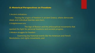 2: Historical Perspectives on Freedom:
1 Ancient civilizations:
Tracing the origins of freedom in ancient Greece, where democratic
ideals and individual liberties were born.
2 Enlightenment era:
The Age of Reason and the philosophical movements that
sparked the fight for personal freedoms and societal progress.
3 Modern struggles for freedom:
Examining key historical events like the American and French
Revolutions, civil rights movements, and
 