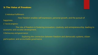 3: The Value of Freedom:
1 Individual fulfillment:
How freedom enables self-expression, personal growth, and the pursuit of
happiness.
2 Social progress:
The role of freedom in fostering innovation, creativity, and entrepreneurship, leading to
economic and societal development.
3 Democracy and governance:
Exploring the connection between freedom and democratic systems, citizen
participation, and accountable governance.
 