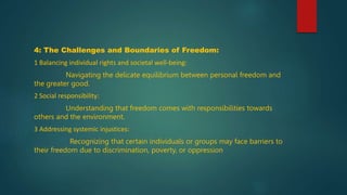 4: The Challenges and Boundaries of Freedom:
1 Balancing individual rights and societal well-being:
Navigating the delicate equilibrium between personal freedom and
the greater good.
2 Social responsibility:
Understanding that freedom comes with responsibilities towards
others and the environment.
3 Addressing systemic injustices:
Recognizing that certain individuals or groups may face barriers to
their freedom due to discrimination, poverty, or oppression
 