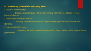 5: Cultivating Freedom in Everyday Life:
1 Education and knowledge:
Empowering individuals with critical thinking, information, and skills to make
informed choices.
2 Promoting inclusivity and diversity:
Building societies that value and respect different perspectives, cultures, and
identities.
3 Embracing digital freedom:
Navigating the digital age while safeguarding privacy, online rights, and combating
cyber threats.
 
