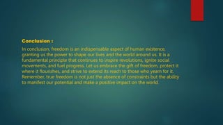 Conclusion :
In conclusion, freedom is an indispensable aspect of human existence,
granting us the power to shape our lives and the world around us. It is a
fundamental principle that continues to inspire revolutions, ignite social
movements, and fuel progress. Let us embrace the gift of freedom, protect it
where it flourishes, and strive to extend its reach to those who yearn for it.
Remember, true freedom is not just the absence of constraints but the ability
to manifest our potential and make a positive impact on the world.
 