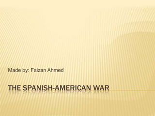 The Spanish-American War Made by: Faizan Ahmed 