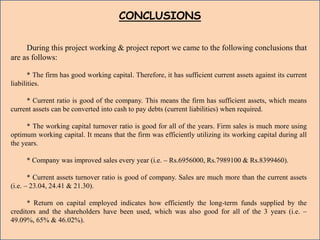 CONCLUSIONS
During this project working & project report we came to the following conclusions that
are as follows:
* The firm has good working capital. Therefore, it has sufficient current assets against its current
liabilities.
* Current ratio is good of the company. This means the firm has sufficient assets, which means
current assets can be converted into cash to pay debts (current liabilities) when required.
* The working capital turnover ratio is good for all of the years. Firm sales is much more using
optimum working capital. It means that the firm was efficiently utilizing its working capital during all
the years.
* Company was improved sales every year (i.e. – Rs.6956000, Rs.7989100 & Rs.8399460).
* Current assets turnover ratio is good of company. Sales are much more than the current assets
(i.e. – 23.04, 24.41 & 21.30).
* Return on capital employed indicates how efficiently the long-term funds supplied by the
creditors and the shareholders have been used, which was also good for all of the 3 years (i.e. –
49.09%, 65% & 46.02%).
 