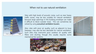 Sites with high levels of acoustic noise, such as near heavy
traffic zones, may be less suitable for natural ventilation
because large openings in the building envelope can make
it difficult to block outside noise. This can sometimes be
solved by using acoustical ventilation louvers.
Also, sites with poor air quality, such as adjacent to busy
freeways, may also be less desirable for natural ventilation.
Such sites may overcome poor outdoor air quality with
filters and ducting, though this usually requires some
mechanical fan systems.
When not to use natural ventilation
 