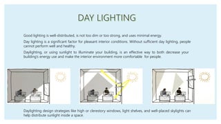 Good lighting is well-distributed, is not too dim or too strong, and uses minimal energy.
Day lighting is a significant factor for pleasant interior conditions. Without sufficient day lighting, people
cannot perform well and healthy.
Daylighting, or using sunlight to illuminate your building, is an effective way to both decrease your
building’s energy use and make the interior environment more comfortable for people.
Daylighting design strategies like high or clerestory windows, light shelves, and well-placed skylights can
help distribute sunlight inside a space.
 