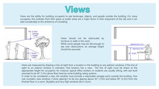 Views are the ability for building occupants to see landscape, objects, and people outside the building. For many
occupants, the outlooks from their space or public areas are a major factor in their enjoyment of the site and it can
add considerably to the ambience of a building.
Views are measured by drawing a line of sight from a location in the building to any exterior windows; if the line of
sight to an exterior window is unbroken, that location has a view. The line of sight must be drawn at the
appropriate height for occupants; for instance, typical office workers or students are usually sitting, with eye level
assumed to be 42" (1.1m) above floor level by some building rating systems.
In order to be considered a view, the window must provide a reasonable vantage point outside the building. One
rule considers view windows ("vision glazing") to be any glazing above 30" (.75m) and below 90" (2.3m) from the
finished floor in a room. Skylights and very high windows don’t count.
Views should not be obstructed by
furniture or walls in the room.
While some people may be tall enough to
see over obstructions, an average height
should be assumed.
 