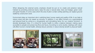 When designing the external works, emphasis should be put on to create and preserve natural
habitats by providing extensive lawns, keep the area is natural state, trees and hedges, green roofs,
and green facades. In some cases which the area of plot is small, rooftop planting can replace ground
sealed by construction work.
Environment plays an important role in satisfying basic human needs and quality of life. It can help to
reduce stress and also can speed up recovery. In addition, it can affect humans on a psychological
and physical level by acting as a recuperative and stimulating factor for our creative functions. In
densely developed cities, it is critical for human health to strike a balance between making space
accessible to people and preserving flora and fauna. According to some studies, dealings with nature
will affect human's mental health, whereas leisure activities in nature directly benefit to physical health
 