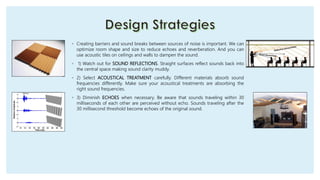 ◦ Creating barriers and sound breaks between sources of noise is important. We can
optimize room shape and size to reduce echoes and reverberation. And you can
use acoustic tiles on ceilings and walls to dampen the sound.
◦ 1) Watch out for SOUND REFLECTIONS. Straight surfaces reflect sounds back into
the central space making sound clarity muddy.
◦ 2) Select ACOUSTICAL TREATMENT carefully. Different materials absorb sound
frequencies differently. Make sure your acoustical treatments are absorbing the
right sound frequencies.
◦ 3) Diminish ECHOES when necessary. Be aware that sounds traveling within 30
milliseconds of each other are perceived without echo. Sounds traveling after the
30 millisecond threshold become echoes of the original sound.
 