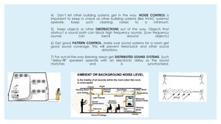 4) Don’t let other building systems get in the way. NOISE CONTROL is
important to keep in check as other building systems (like HVAC systems)
operate. Keep such clashing noises to a minimum.
5) Keep objects or other OBSTRUCTIONS out of the way. Objects that
obstruct a sound path can block high frequency sounds. (Low frequency
sounds can bend around objects.)
6) Get good PATTERN CONTROL. Make sure sound systems for a room get
good sound coverage. This will prevent feed-back and other sound
distortions.
7) For out-of-the-way listening areas get DISTRIBUTED SOUND SYSTEMS. Such
“delay-fill” speakers operate with an electronic delay so the sound
matches and is synchronized.
 