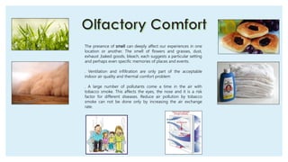 The presence of smell can deeply affect our experiences in one
location or another. The smell of flowers and grasses, dust,
exhaust ,baked goods, bleach, each suggests a particular setting
and perhaps even specific memories of places and events.
. Ventilation and infiltration are only part of the acceptable
indoor air quality and thermal comfort problem
. A large number of pollutants come a time in the air with
tobacco smoke. This affects the eyes, the nose and it is a risk
factor for different diseases. Reduce air pollution by tobacco
smoke can not be done only by increasing the air exchange
rate.
 