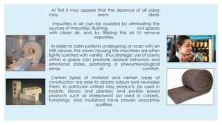 At first it may appear that the absence of all odors
may seem ideal.
Impurities in air can be avoided by eliminating the
sources of impurities, flushing out spaces
with clean air, and by filtering the air to remove
impurities.
In order to calm patients undergoing an scan with an
MRI device, the rooms housing the machines are often
lightly scented with vanilla. Thus strategic use of scents
within a space can promote desired behaviors and
emotional states, promoting a phenomenological
sense of comfort.
Certain types of material and certain types of
construction are able to absorb odours and neutralise
them. In particular unfired clay products (as used in
boards, blocks and plasters) and protein based
products such as sheepswool (as used in carpets,
furnishings, and insulation) have proven absorptive
qualities.
 