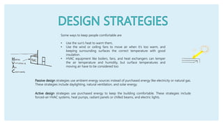 Passive design strategies use ambient energy sources instead of purchased energy like electricity or natural gas.
These strategies include daylighting, natural ventilation, and solar energy.
Some ways to keep people comfortable are
• Use the sun’s heat to warm them,
• Use the wind or ceiling fans to move air when it’s too warm, and
keeping surrounding surfaces the correct temperature with good
insulation.
• HVAC equipment like boilers, fans, and heat exchangers can temper
the air temperature and humidity, but surface temperatures and
moving air have to be considered too
Active design strategies use purchased energy to keep the building comfortable. These strategies include
forced-air HVAC systems, heat pumps, radiant panels or chilled beams, and electric lights.
 