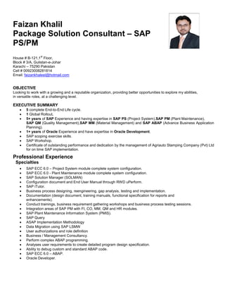 Faizan Khalil
Package Solution Consultant – SAP
PS/PM
House # B-121,1
st
Floor,
Block # 3/A, Gulistan-e-Johar
Karachi – 75290 Pakistan
Cell # 00923008281814
Email: faizankhaleel@hotmail.com
OBJECTIVE
Looking to work with a growing and a reputable organization, providing better opportunities to explore my abilities,
in versatile roles, at a challenging level.
EXECUTIVE SUMMARY
 5 complete End-to-End Life cycle.
 1 Global Rollout.
 5+ years of SAP Experience and having expertise in SAP PS (Project System),SAP PM (Plant Maintenance),
SAP QM (Quality Management),SAP MM (Material Management) and SAP ABAP (Advance Business Application
Planning).
 1+ years of Oracle Experience and have expertise in Oracle Development.
 SAP scoping exercise skills.
 SAP Workshop.
 Certificate of outstanding performance and dedication by the management of Agriauto Stamping Company (Pvt) Ltd
for on time SAP implementation.
Professional Experience
Specialties
 SAP ECC 6.0 – Project System module complete system configuration.
 SAP ECC 6.0 - Plant Maintenance module complete system configuration.
 SAP Solution Manager (SOLMAN)
 Configuration document and End User Manual through RWD uPerform.
 SAP iTutor.
 Business process designing, reengineering, gap analysis, testing and implementation.
 Documentation (design document, training manuals, functional specification for reports and
enhancements).
 Conduct trainings, business requirement gathering workshops and business process testing sessions.
 Integration areas of SAP PM with FI, CO, MM, QM and HR modules.
 SAP Plant Maintenance Information System (PMIS).
 SAP Query
 ASAP Implementation Methodology
 Data Migration using SAP LSMW
 User authorizations and role definition
 Business / Management Consultancy.
 Perform complex ABAP programming.
 Analyses user requirements to create detailed program design specification.
 Ability to debug custom and standard ABAP code.
 SAP ECC 6.0 – ABAP.
 Oracle Developer.
 