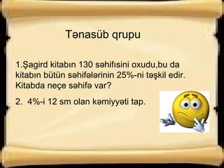 Tənasüb qrupu
1.Şagird kitabın 130 səhifısini oxudu,bu da
kitabın bütün səhifələrinin 25%-ni təşkil edir.
Kitabda neçe səhifə var?
2. 4%-i 12 sm olan kəmiyyəti tap.
 