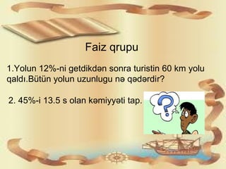 Faiz qrupu
1.Yolun 12%-ni getdikdən sonra turistin 60 km yolu
qaldı.Bütün yolun uzunlugu nə qədərdir?
2. 45%-i 13.5 s olan kəmiyyəti tap.
 