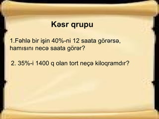 Kəsr qrupu
1.Fəhlə bir işin 40%-ni 12 saata görərsə,
hamısını necə saata görər?
2. 35%-i 1400 q olan tort neçə kiloqramdır?
 