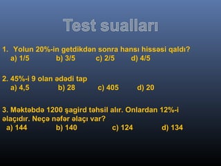 1. Yolun 20%-in getdikdən sonra hansı hissəsi qaldı?
a) 1/5 b) 3/5 c) 2/5 d) 4/5
2. 45%-i 9 olan ədədi tap
a) 4,5 b) 28 c) 405 d) 20
3. Məktəbdə 1200 şagird təhsil alır. Onlardan 12%-i
əlaçıdır. Neçə nəfər əlaçı var?
a) 144 b) 140 c) 124 d) 134
 