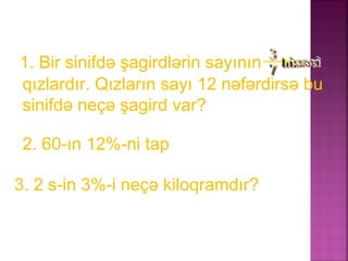 1. Bir sinifdə şagirdlərin sayının
qızlardır. Qızların sayı 12 nəfərdirsə bu
sinifdə neçə şagird var?
2. 60-ın 12%-ni tap
3. 2 s-in 3%-i neçə kiloqramdır?
 