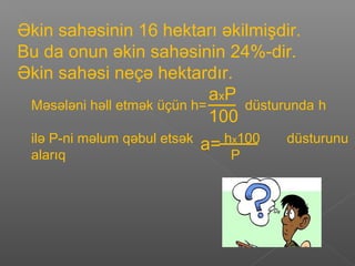 Əkin sahəsinin 16 hektarı əkilmişdir.
Bu da onun əkin sahəsinin 24%-dir.
Əkin sahəsi neçə hektardır.
Məsələni həll etmək üçün h= düsturunda h
ilə P-ni məlum qəbul etsək hx100 düsturunu
alarıq P
axP
100
a=
 