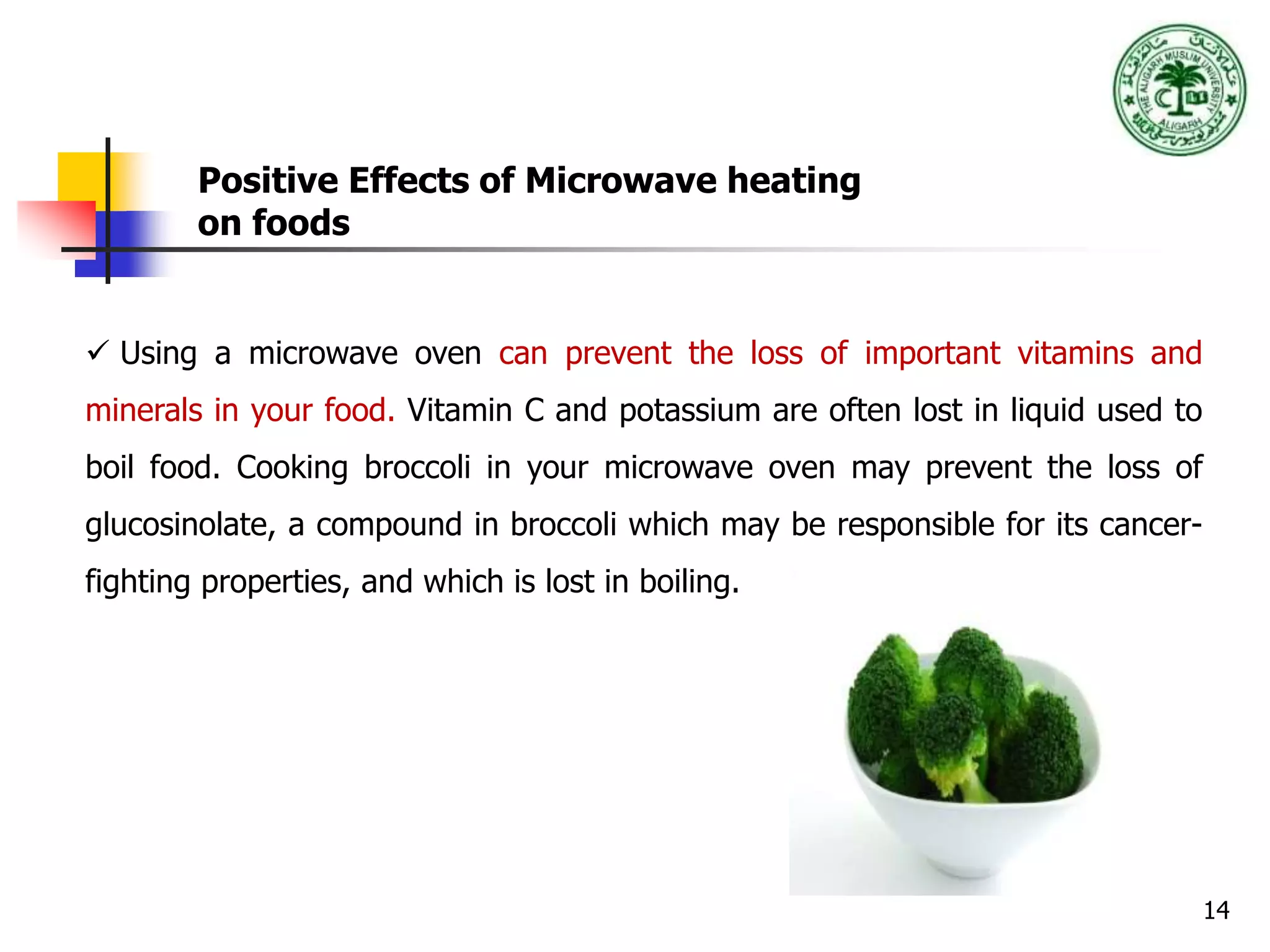 14
Positive Effects of Microwave heating
on foods
 Using a microwave oven can prevent the loss of important vitamins and
minerals in your food. Vitamin C and potassium are often lost in liquid used to
boil food. Cooking broccoli in your microwave oven may prevent the loss of
glucosinolate, a compound in broccoli which may be responsible for its cancer-
fighting properties, and which is lost in boiling.
 