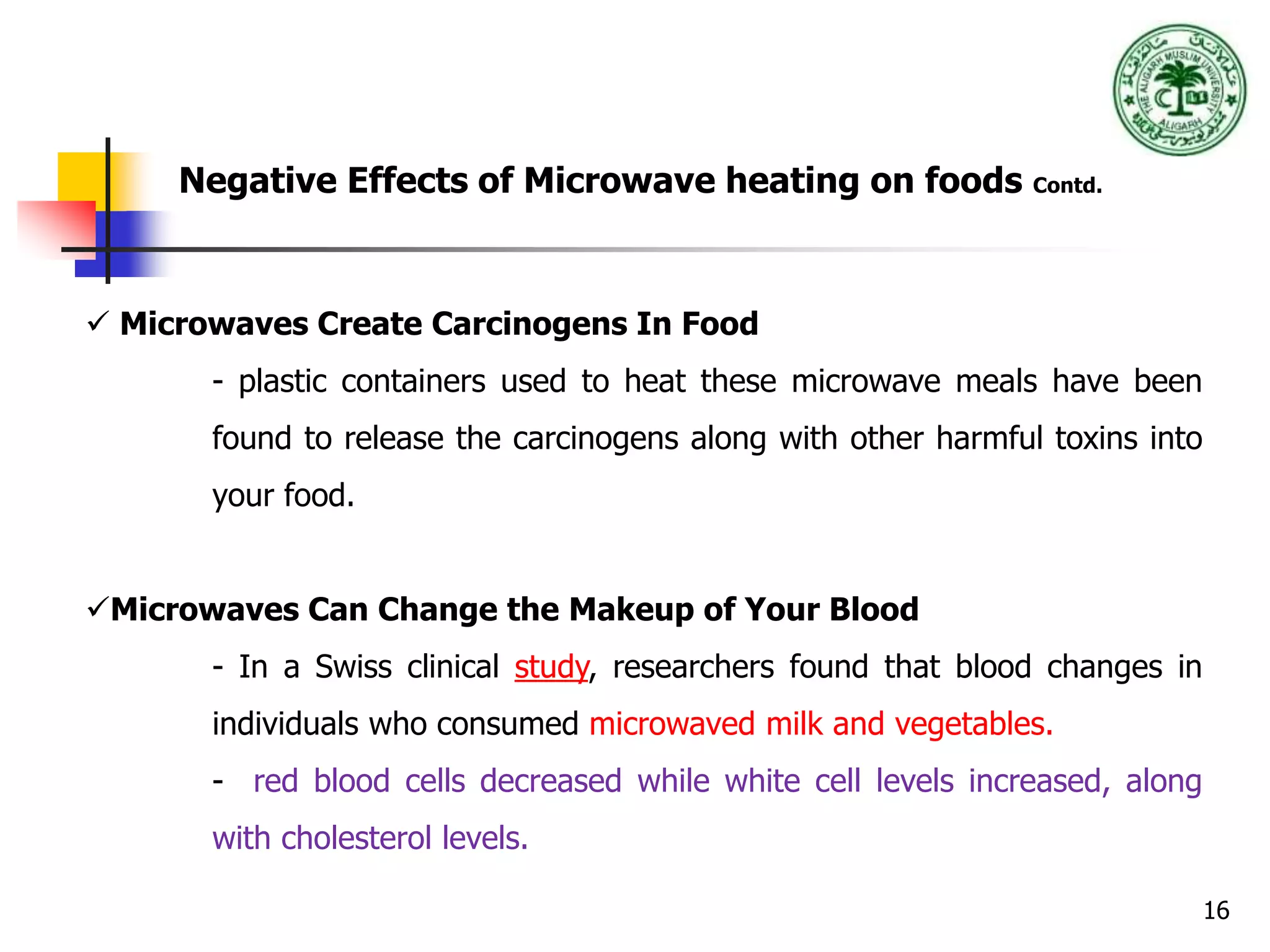 16
Negative Effects of Microwave heating on foods Contd.
 Microwaves Create Carcinogens In Food
- plastic containers used to heat these microwave meals have been
found to release the carcinogens along with other harmful toxins into
your food.
Microwaves Can Change the Makeup of Your Blood
- In a Swiss clinical study, researchers found that blood changes in
individuals who consumed microwaved milk and vegetables.
- red blood cells decreased while white cell levels increased, along
with cholesterol levels.
 