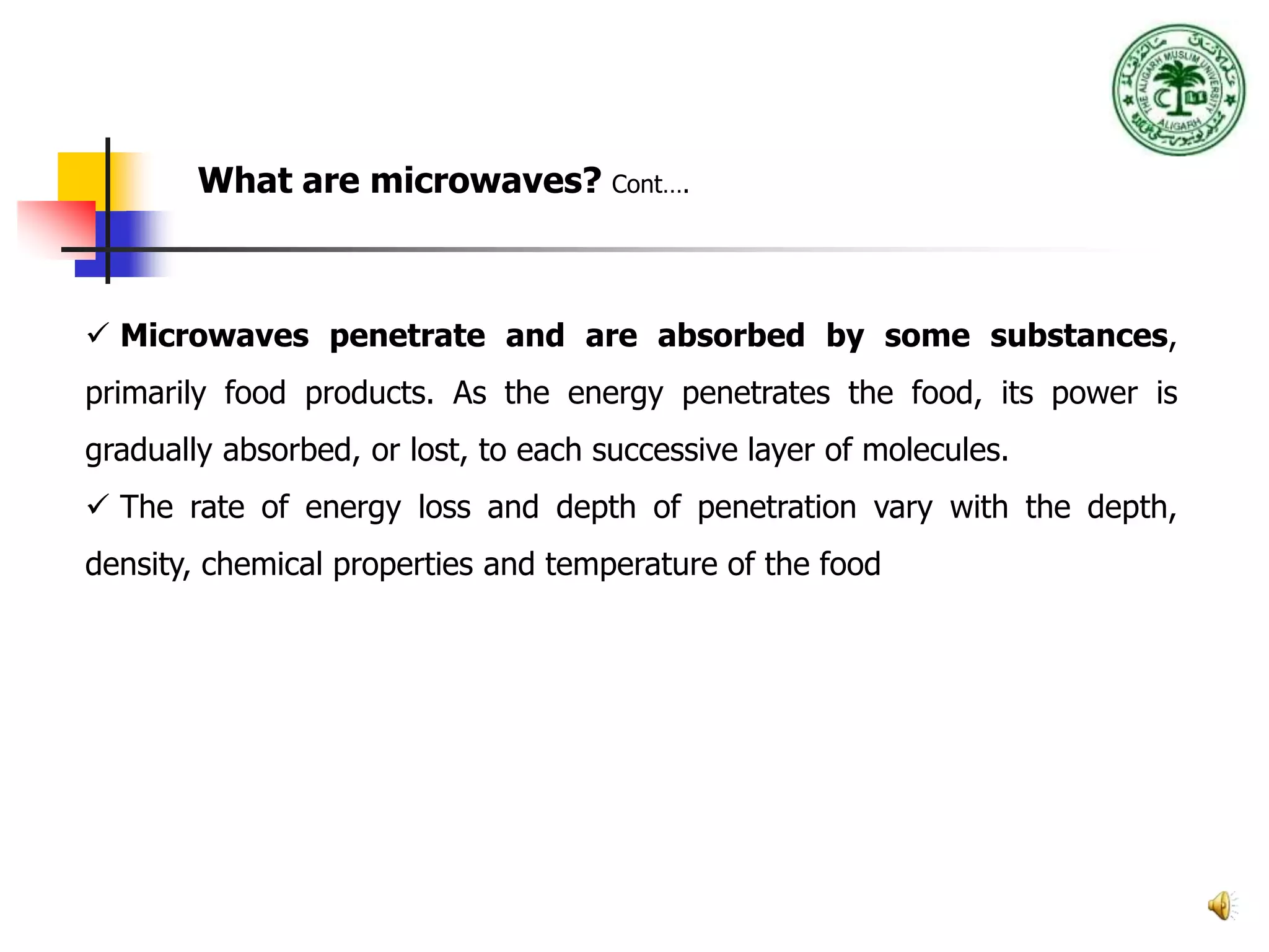 4
What are microwaves? Cont….
 Microwaves penetrate and are absorbed by some substances,
primarily food products. As the energy penetrates the food, its power is
gradually absorbed, or lost, to each successive layer of molecules.
 The rate of energy loss and depth of penetration vary with the depth,
density, chemical properties and temperature of the food waves of
 