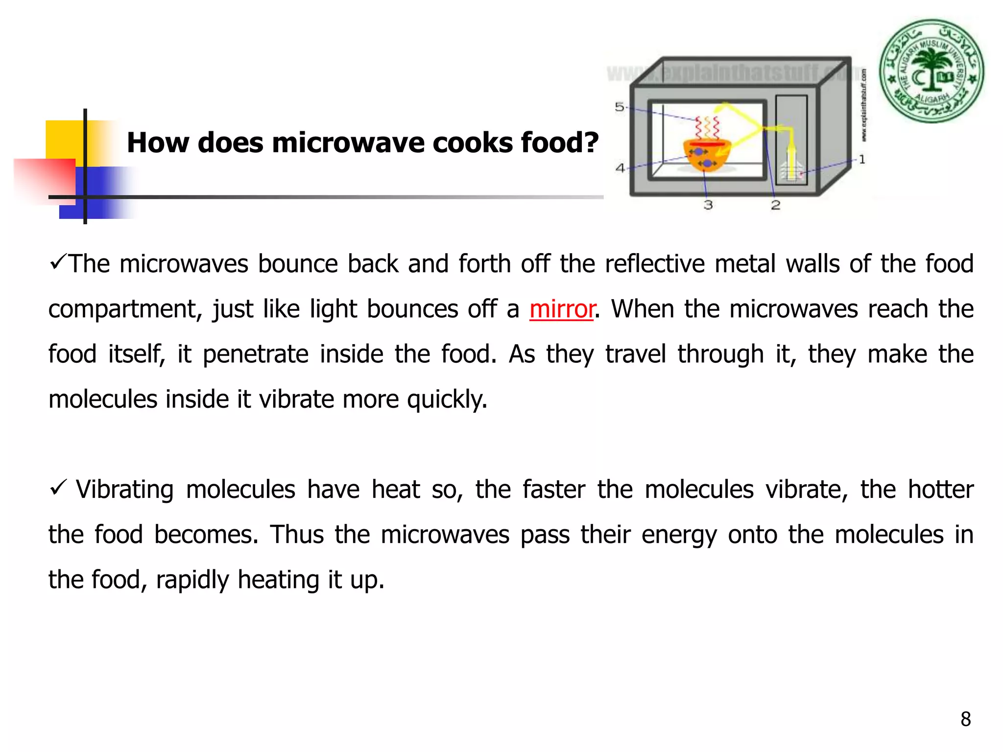 8
How does microwave cooks food?
The microwaves bounce back and forth off the reflective metal walls of the food
compartment, just like light bounces off a mirror. When the microwaves reach the
food itself, it penetrate inside the food. As they travel through it, they make the
molecules inside it vibrate more quickly.
 Vibrating molecules have heat so, the faster the molecules vibrate, the hotter
the food becomes. Thus the microwaves pass their energy onto the molecules in
the food, rapidly heating it up.
 