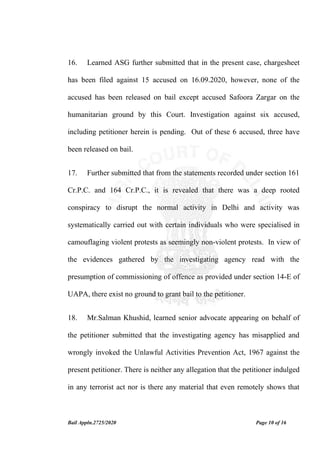 Bail Appln.2725/2020 Page 10 of 16
16. Learned ASG further submitted that in the present case, chargesheet
has been filed against 15 accused on 16.09.2020, however, none of the
accused has been released on bail except accused Safoora Zargar on the
humanitarian ground by this Court. Investigation against six accused,
including petitioner herein is pending. Out of these 6 accused, three have
been released on bail.
17. Further submitted that from the statements recorded under section 161
Cr.P.C. and 164 Cr.P.C., it is revealed that there was a deep rooted
conspiracy to disrupt the normal activity in Delhi and activity was
systematically carried out with certain individuals who were specialised in
camouflaging violent protests as seemingly non-violent protests. In view of
the evidences gathered by the investigating agency read with the
presumption of commissioning of offence as provided under section 14-E of
UAPA, there exist no ground to grant bail to the petitioner.
18. Mr.Salman Khushid, learned senior advocate appearing on behalf of
the petitioner submitted that the investigating agency has misapplied and
wrongly invoked the Unlawful Activities Prevention Act, 1967 against the
present petitioner. There is neither any allegation that the petitioner indulged
in any terrorist act nor is there any material that even remotely shows that
 