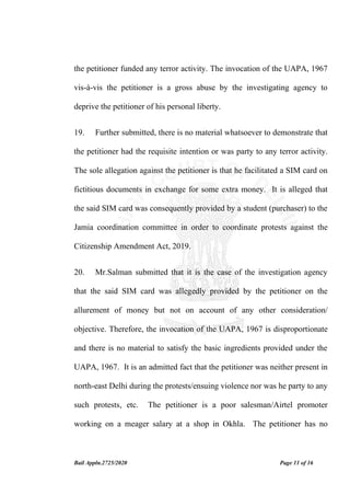 Bail Appln.2725/2020 Page 11 of 16
the petitioner funded any terror activity. The invocation of the UAPA, 1967
vis-à-vis the petitioner is a gross abuse by the investigating agency to
deprive the petitioner of his personal liberty.
19. Further submitted, there is no material whatsoever to demonstrate that
the petitioner had the requisite intention or was party to any terror activity.
The sole allegation against the petitioner is that he facilitated a SIM card on
fictitious documents in exchange for some extra money. It is alleged that
the said SIM card was consequently provided by a student (purchaser) to the
Jamia coordination committee in order to coordinate protests against the
Citizenship Amendment Act, 2019.
20. Mr.Salman submitted that it is the case of the investigation agency
that the said SIM card was allegedly provided by the petitioner on the
allurement of money but not on account of any other consideration/
objective. Therefore, the invocation of the UAPA, 1967 is disproportionate
and there is no material to satisfy the basic ingredients provided under the
UAPA, 1967. It is an admitted fact that the petitioner was neither present in
north-east Delhi during the protests/ensuing violence nor was he party to any
such protests, etc. The petitioner is a poor salesman/Airtel promoter
working on a meager salary at a shop in Okhla. The petitioner has no
 