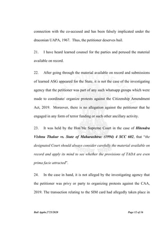 Bail Appln.2725/2020 Page 12 of 16
connection with the co-accused and has been falsely implicated under the
draconian UAPA, 1967. Thus, the petitioner deserves bail.
21. I have heard learned counsel for the parties and perused the material
available on record.
22. After going through the material available on record and submissions
of learned ASG appeared for the State, it is not the case of the investigating
agency that the petitioner was part of any such whatsapp groups which were
made to coordinate/ organize protests against the Citizenship Amendment
Act, 2019. Moreover, there is no allegation against the petitioner that he
engaged in any form of terror funding or such other ancillary activity.
23. It was held by the Hon’ble Supreme Court in the case of Hitendra
Vishnu Thakur vs. State of Maharashtra: (1994) 4 SCC 602, that “the
designated Court should always consider carefully the material available on
record and apply its mind to see whether the provisions of TADA are even
prima facie attracted”.
24. In the case in hand, it is not alleged by the investigating agency that
the petitioner was privy or party to organizing protests against the CAA,
2019. The transaction relating to the SIM card had allegedly taken place in
 