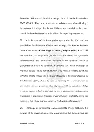 Bail Appln.2725/2020 Page 13 of 16
December 2019, whereas the violence erupted in north east Delhi around the
23-25.02.2020. There is no proximate nexus between the aforesaid alleged
incidents nor is it alleged that the said SIM card was provided, on the pretext
or with the intention/objective, to be utilized for organizing protests, etc.
25. It is the case of the investigation agency that the SIM card was
provided on the allurement of some extra money. The Hon’ble Supreme
Court in the case of Kartar Singh vs. State of Punjab: (1994) 3 SCC 569
has held that “To encapsulate, for the discussion above, the expressions
'communication' and 'association' deployed in the definition should be
qualified so as to save the definition, in the sense that "actual knowledge or
reason to believe" on the part of a person to be roped in with the aid of that
definition should be read into it instead of reading it down and clause (i) of
the definition 2(1)(a) should be read as meaning "the communication or
association with any person or class of persons with the actual knowledge
or having reason to believe that such person or class of persons is engaged
in assisting in any manner terrorists or disruptionists" so that the object and
purpose of that clause may not otherwise be defeated and frustrated.”
26. Therefore, for invoking the UAPA against the present petitioner, it is
the duty of the investigating agency to demonstrate that the petitioner had
 