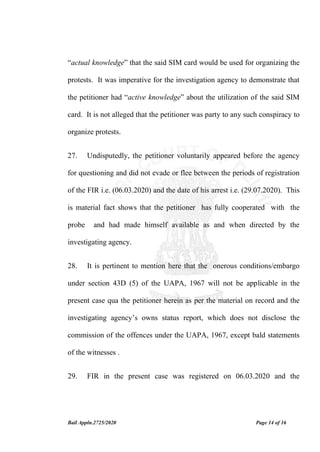 Bail Appln.2725/2020 Page 14 of 16
“actual knowledge” that the said SIM card would be used for organizing the
protests. It was imperative for the investigation agency to demonstrate that
the petitioner had “active knowledge” about the utilization of the said SIM
card. It is not alleged that the petitioner was party to any such conspiracy to
organize protests.
27. Undisputedly, the petitioner voluntarily appeared before the agency
for questioning and did not evade or flee between the periods of registration
of the FIR i.e. (06.03.2020) and the date of his arrest i.e. (29.07.2020). This
is material fact shows that the petitioner has fully cooperated with the
probe and had made himself available as and when directed by the
investigating agency.
28. It is pertinent to mention here that the onerous conditions/embargo
under section 43D (5) of the UAPA, 1967 will not be applicable in the
present case qua the petitioner herein as per the material on record and the
investigating agency’s owns status report, which does not disclose the
commission of the offences under the UAPA, 1967, except bald statements
of the witnesses .
29. FIR in the present case was registered on 06.03.2020 and the
 