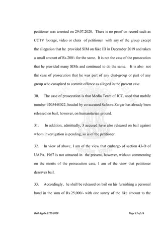 Bail Appln.2725/2020 Page 15 of 16
petitioner was arrested on 29.07.2020. There is no proof on record such as
CCTV footage, video or chats of petitioner with any of the group except
the allegation that he provided SIM on fake ID in December 2019 and taken
a small amount of Rs.200/- for the same. It is not the case of the prosecution
that he provided many SIMs and continued to do the same. It is also not
the case of prosecution that he was part of any chat-group or part of any
group who conspired to commit offence as alleged in the present case.
30. The case of prosecution is that Media Team of JCC, used that mobile
number 9205448022, headed by co-accused Safoora Zargar has already been
released on bail, however, on humanitarian ground.
31. In addition, admittedly, 3 accused have also released on bail against
whom investigation is pending, so is of the petitioner.
32. In view of above, I am of the view that embargo of section 43-D of
UAPA, 1967 is not attracted in the present, however, without commenting
on the merits of the prosecution case, I am of the view that petitioner
deserves bail.
33. Accordingly, he shall be released on bail on his furnishing a personal
bond in the sum of Rs.25,000/- with one surety of the like amount to the
 