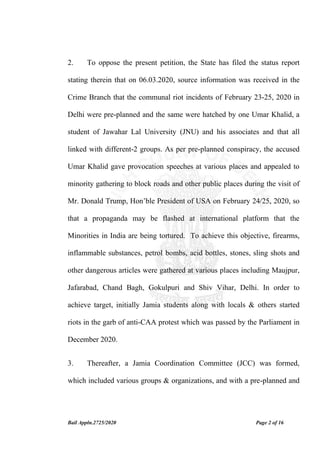 Bail Appln.2725/2020 Page 2 of 16
2. To oppose the present petition, the State has filed the status report
stating therein that on 06.03.2020, source information was received in the
Crime Branch that the communal riot incidents of February 23-25, 2020 in
Delhi were pre-planned and the same were hatched by one Umar Khalid, a
student of Jawahar Lal University (JNU) and his associates and that all
linked with different-2 groups. As per pre-planned conspiracy, the accused
Umar Khalid gave provocation speeches at various places and appealed to
minority gathering to block roads and other public places during the visit of
Mr. Donald Trump, Hon’ble President of USA on February 24/25, 2020, so
that a propaganda may be flashed at international platform that the
Minorities in India are being tortured. To achieve this objective, firearms,
inflammable substances, petrol bombs, acid bottles, stones, sling shots and
other dangerous articles were gathered at various places including Maujpur,
Jafarabad, Chand Bagh, Gokulpuri and Shiv Vihar, Delhi. In order to
achieve target, initially Jamia students along with locals & others started
riots in the garb of anti-CAA protest which was passed by the Parliament in
December 2020.
3. Thereafter, a Jamia Coordination Committee (JCC) was formed,
which included various groups & organizations, and with a pre-planned and
 
