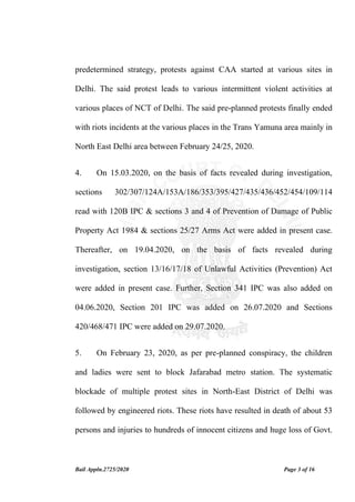 Bail Appln.2725/2020 Page 3 of 16
predetermined strategy, protests against CAA started at various sites in
Delhi. The said protest leads to various intermittent violent activities at
various places of NCT of Delhi. The said pre-planned protests finally ended
with riots incidents at the various places in the Trans Yamuna area mainly in
North East Delhi area between February 24/25, 2020.
4. On 15.03.2020, on the basis of facts revealed during investigation,
sections 302/307/124A/153A/186/353/395/427/435/436/452/454/109/114
read with 120B IPC & sections 3 and 4 of Prevention of Damage of Public
Property Act 1984 & sections 25/27 Arms Act were added in present case.
Thereafter, on 19.04.2020, on the basis of facts revealed during
investigation, section 13/16/17/18 of Unlawful Activities (Prevention) Act
were added in present case. Further, Section 341 IPC was also added on
04.06.2020, Section 201 IPC was added on 26.07.2020 and Sections
420/468/471 IPC were added on 29.07.2020.
5. On February 23, 2020, as per pre-planned conspiracy, the children
and ladies were sent to block Jafarabad metro station. The systematic
blockade of multiple protest sites in North-East District of Delhi was
followed by engineered riots. These riots have resulted in death of about 53
persons and injuries to hundreds of innocent citizens and huge loss of Govt.
 
