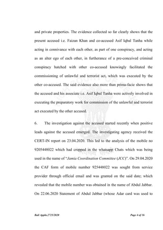 Bail Appln.2725/2020 Page 4 of 16
and private properties. The evidence collected so far clearly shows that the
present accused i.e. Faizan Khan and co-accused Asif Iqbal Tanha while
acting in connivance with each other, as part of one conspiracy, and acting
as an alter ego of each other, in furtherance of a pre-conceived criminal
conspiracy hatched with other co-accused knowingly facilitated the
commissioning of unlawful and terrorist act, which was executed by the
other co-accused. The said evidence also more than prima-facie shows that
the accused and his associate i.e. Asif Iqbal Tanha were actively involved in
executing the preparatory work for commission of the unlawful and terrorist
act executed by the other accused.
6. The investigation against the accused started recently when positive
leads against the accused emerged. The investigating agency received the
CERT-IN report on 23.04.2020. This led to the analysis of the mobile no
9205448022 which had cropped in the whatsapp Chats which was being
used in the name of “Jamia Coordination Committee (JCC)”. On 29.04.2020
the CAF form of mobile number 925448022 was sought from service
provider through official email and was granted on the said date; which
revealed that the mobile number was obtained in the name of Abdul Jabbar.
On 22.06.2020 Statement of Abdul Jabbar (whose Adar card was used to
 
