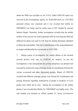 Bail Appln.2725/2020 Page 5 of 16
obtain the SIM) was recorded u/s 161 Cr.P.C. Other CERT-IN report was
received by the Investigating Agency on 26.06.2020 then, on 13.07.2020
protected witness was examined and it was revealed that mobile no
9205448022 was being used by media team of JCC headed by accused
Safoora Zargar. Thereafter, further investigation revealed that the mobile
number of the accused was used to generate OTP for activating the SIM and
different live photo was used in CAF from the identity document submitted
to obtain the said number. This led to identification of the accused/petitioner
as suspect and thereafter he was arrested on 29.07.2020.
7. During course of investigation, the mobile phones of the arrested
accused persons were sent to CERT-IN for analysis. As per the
investigations, it has emerged that the present conspiracy was planned and
executed by extensively using whatsapp groups for coordination between the
various co-accused and other likeminded persons. Report of CERT-IN
revealed that different whatsapp groups were formed for Coordination and
passing directions regarding mobilisation of people at locations of CAA
protest sites which led to riots. During the investigation of the mobile
phones it was revealed that Mobile No. 9205448022 was highly active. The
said number was declared as official number of “Jamia Coordination
 