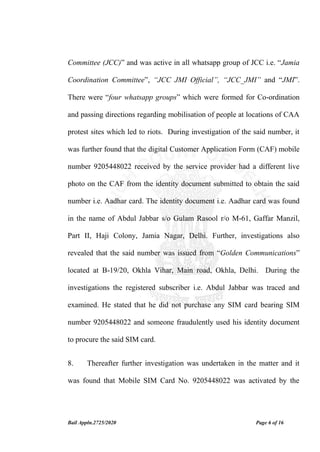 Bail Appln.2725/2020 Page 6 of 16
Committee (JCC)” and was active in all whatsapp group of JCC i.e. “Jamia
Coordination Committee”, “JCC JMI Official”, “JCC_JMI” and “JMI”.
There were “four whatsapp groups” which were formed for Co-ordination
and passing directions regarding mobilisation of people at locations of CAA
protest sites which led to riots. During investigation of the said number, it
was further found that the digital Customer Application Form (CAF) mobile
number 9205448022 received by the service provider had a different live
photo on the CAF from the identity document submitted to obtain the said
number i.e. Aadhar card. The identity document i.e. Aadhar card was found
in the name of Abdul Jabbar s/o Gulam Rasool r/o M-61, Gaffar Manzil,
Part II, Haji Colony, Jamia Nagar, Delhi. Further, investigations also
revealed that the said number was issued from “Golden Communications”
located at B-19/20, Okhla Vihar, Main road, Okhla, Delhi. During the
investigations the registered subscriber i.e. Abdul Jabbar was traced and
examined. He stated that he did not purchase any SIM card bearing SIM
number 9205448022 and someone fraudulently used his identity document
to procure the said SIM card.
8. Thereafter further investigation was undertaken in the matter and it
was found that Mobile SIM Card No. 9205448022 was activated by the
 