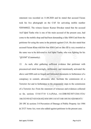 Bail Appln.2725/2020 Page 8 of 16
statement was recorded on 11.08.2020 and he stated that accused Faizan
took his live photograph on the CAF for activating mobile number
9205448022. The witness Gaurav Kumar Diwakar stated that the accused
Asif Iqbal Tanha who is one of the main accused of the present case, had
come to the mobile shop and had been demanding a fake SIM Card from the
petitioner for using the same in the protests against CAA. He also stated that
accused Faizan Khan told him that SIM Card on fake ID is very essential as
the same was to be delivered to Asif Iqbal Tanha, who was fighting for his
“QUOM” (Community).
12. As such, after gathering sufficient evidence that petitioner with
preconceived mind knowingly, deliberately and intentionally activated the
above said SIM card on forged and fabricated documents in furtherance of a
conspiracy to commit, advocates, abet, facilitate the commission of, a
Terrorist Act and in furtherance to the preparatory steps to the commission
of a Terrorist Act. From the statement of witnesses and evidences collected
so far, sections 13/16/17/18 U.A.(P)Act, r/w120B/302/307/124A/153A/
186/353/95/427/435/436/452/454/109/114/147/148/149/341/420/468/471/
201 IPC & sections 3/4 Prevention of Damage of Public Property Act 1984
& 25/27 Arms Act, were also added against petitioner in the present case.
 