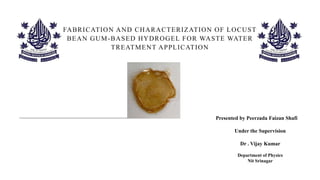 FABRICATION AND CHARACTERIZATION OF LOCUST
BEAN GUM-BASED HYDROGEL FOR WASTE WATER
TREATMENT APPLICATION
Presented by Peerzada Faizan Shafi
Under the Supervision
Dr . Vijay Kumar
Department of Physics
Nit Srinagar
 