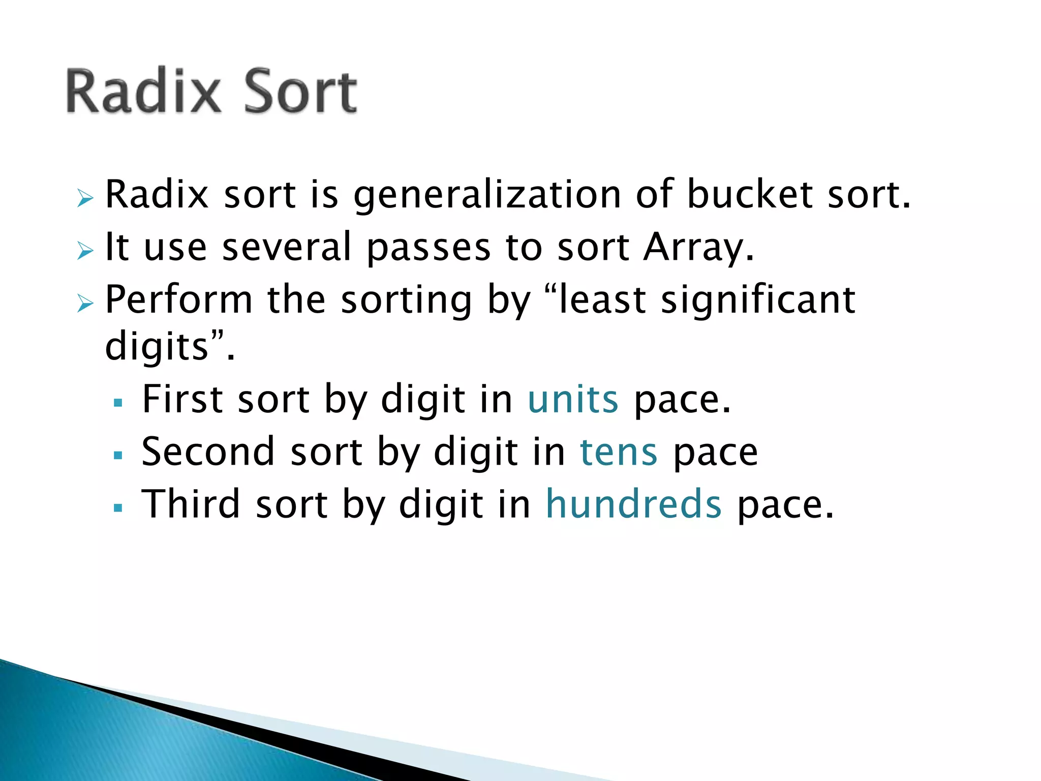  Radix sort is generalization of bucket sort.
 It use several passes to sort Array.
 Perform the sorting by “least significant
digits”.
 First sort by digit in units pace.
 Second sort by digit in tens pace
 Third sort by digit in hundreds pace.
 