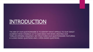 INTRODUCTION
THE AIM OF OUR QUESTIONNAIRE IS TO IDENTIFY WHAT APPEALS TO OUR TARGET
AUDIENCE WHICH ENABLES US TO GAIN IDEAS FOR WHEN CREATING OUR
THRILLER OPENING SEQUENCE. WE STRUCTURED OUR QUESTIONNAIRE FEATURING
8 CLOSED ENDED QUESTIONS AND 2 OPEN ENDED QUESTIONS.
 