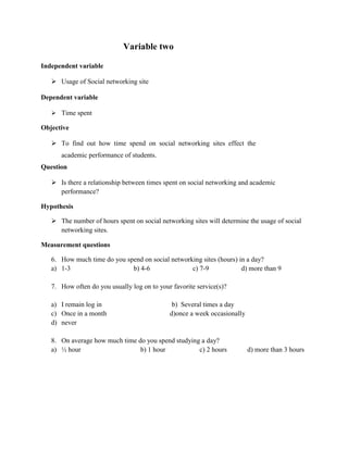 Variable two

Independent variable

    Usage of Social networking site

Dependent variable

    Time spent

Objective

    To find out how time spend on social networking sites effect the
      academic performance of students.
Question

    Is there a relationship between times spent on social networking and academic
     performance?

Hypothesis

    The number of hours spent on social networking sites will determine the usage of social
     networking sites.

Measurement questions

   6. How much time do you spend on social networking sites (hours) in a day?
   a) 1-3                    b) 4-6               c) 7-9             d) more than 9

   7. How often do you usually log on to your favorite service(s)?

   a) I remain log in                         b) Several times a day
   c) Once in a month                        d)once a week occasionally
   d) never

   8. On average how much time do you spend studying a day?
   a) ½ hour                    b) 1 hour           c) 2 hours            d) more than 3 hours
 
