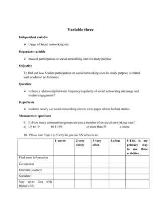 Variable three
Independent variable

    Usage of Social networking site

Dependent variable

    Student participation on social networking sites for study purpose

Objective

   To find out how Student participation on social networking sites for study purpose is related
   with academic performance.

Question

    Is there a relationship between frequency/regularity of social networking site usage and
     student engagement?

Hypothesis

    students mostly use social networking sites to view pages related to their studies

Measurement questions

   9. E) How many communities/groups are you a member of on social networking sites?
   a) Up to 10       b) 11-50                  c) more than 51          d) none

   10. Please rate from 1 to 5 why do you use SN services to:
                              1- never       2-very       3-very        4-often      5-This is my
                                             rarely       often                      primary way
                                                                                     to use these
                                                                                     activities
Find some information

Get opinion
Entertain yourself
Socialize
Stay up-to      date   with
friend’s life
 
