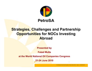 The Petroleum Oil and Gas Corporation of South Africa (Pty) Ltd Reg. No. 1970/008130/07The Petroleum Oil and Gas Corporation of South Africa (Pty) Ltd Reg. No. 1970/008130/07
Strategies, Challenges and Partnership
Opportunities for NOCs Investing
Abroad
Presented by
Faizel Mulla
at the World National Oil Companies Congress
21-24 June 2010
 
