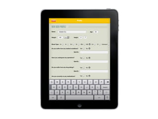 Do you smoke?
Do you drink?
Do you excercise?
QQ WW EE RR TT YY UU II OO PP
AA SS DD FF GG HH JJ KK LL SearchSearch
123123 123123
ZZ XX CC VV BB NN MM
??
..
!!
,,
Name: Age:
Weight: Height:
Blood Type:
Do you suffer from any medical conditions?
Specify:
Have you undergone any operations?
Do you suffer from any drug allergy?
Are you currently on any medications?
Specify:
Yes No
Yes No
Adelabi Oru 55
146 Lb. 5’ 7”
A+ A- B+ B- AB+ AB- O+ O- Unknown
Yes No
Specify:
Yes No
ProﬁleProﬁleLabel
NEW USER PROFILE
 