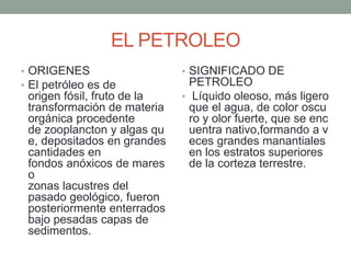 EL PETROLEO
• ORIGENES
• El petróleo es de
origen fósil, fruto de la
transformación de materia
orgánica procedente
de zooplancton y algas qu
e, depositados en grandes
cantidades en
fondos anóxicos de mares
o
zonas lacustres del
pasado geológico, fueron
posteriormente enterrados
bajo pesadas capas de
sedimentos.
• SIGNIFICADO DE
PETROLEO
• Líquido oleoso, más ligero
que el agua, de color oscu
ro y olor fuerte, que se enc
uentra nativo,formando a v
eces grandes manantiales
en los estratos superiores
de la corteza terrestre.
 