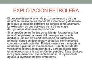 EXPLOTACION PETROLERA
• El proceso de perforación de pozos petroleros y de gas
natural se realiza en las etapas de exploración y desarrollo,
de lo que la industria petrolera se conoce como upstream.
La extracción es una actividad de la última etapa
del upstream, denominada producción.
• Si la presión de los fluidos es suficiente, forzará la salida
natural del petróleo a través del pozo que se conecta
mediante una red de oleoductos hacia su tratamiento
primario, donde se deshidrata y estabiliza eliminando los
compuestos más volátiles. Posteriormente se transporta a
refinerías o plantas de mejoramiento. Durante la vida del
yacimiento, la presión descenderá y será necesario usar
otras técnicas para la extracción del petróleo. Esas técnicas
incluyen la extracción mediante bombas, la inyección de
agua o la inyección de gas, entre otras.
 