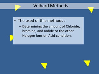 • The used of this methods :
– Determining the amount of Chloride,
bromine, and Iodide or the other
Halogen Ions on Acid condition.
Volhard Methods
 