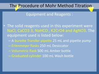 Equipment and Reagents :
• The solid reagents used in this experiment were
NaCl, CaCO3 3, NaHCO , K2CrO4 and AgNO3. The
equipment used is listed below:
– A burette Transfer pipette 25 mL and pipette pump
– Erlenmeyer flasks 250 mL Desiccator
– Volumetric flask 500 mL Amber bottle
– Graduated cylinder 100 mL Wash bottle
The Procedure of Mohr Method Titration
 